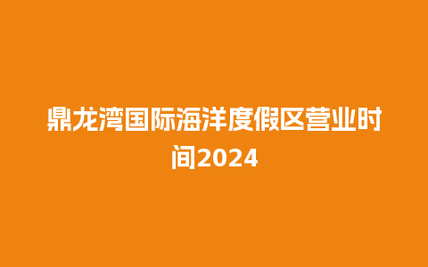 鼎龙湾国际海洋度假区营业时间2024