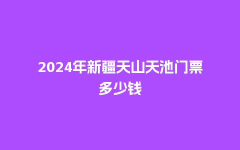 2024年新疆天山天池门票多少钱