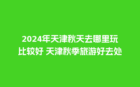 2024年天津秋天去哪里玩比较好 天津秋季旅游好去处