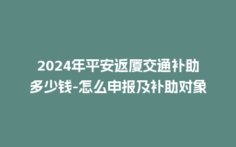 2024年平安返厦交通补助多少钱-怎么申报及补助对象