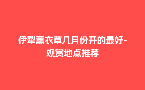 伊犁薰衣草几月份开的最好-观赏地点推荐