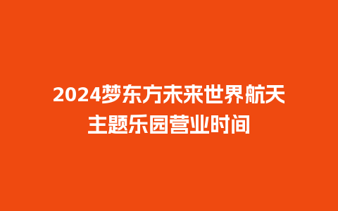 2024梦东方未来世界航天主题乐园营业时间