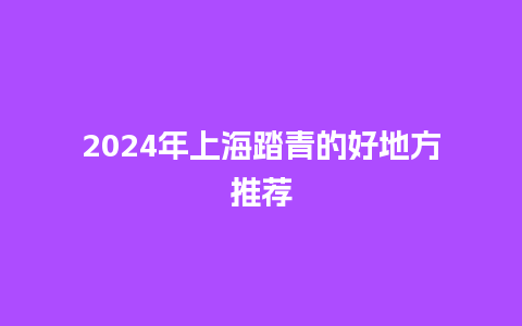 2024年上海踏青的好地方推荐