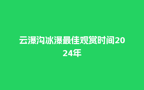 云瀑沟冰瀑最佳观赏时间2024年