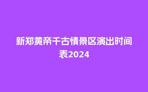 新郑黄帝千古情景区演出时间表2024