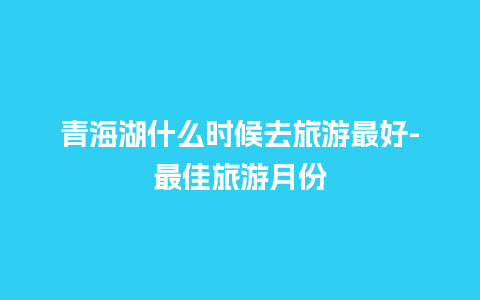 青海湖什么时候去旅游最好-最佳旅游月份