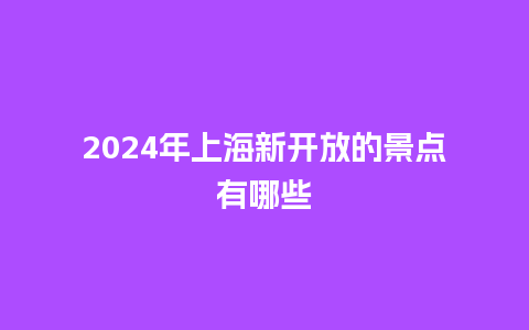 2024年上海新开放的景点有哪些