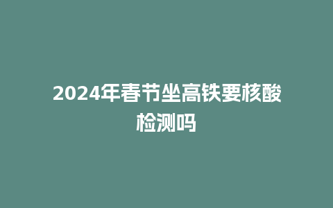 2024年春节坐高铁要核酸检测吗