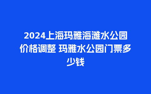 2024上海玛雅海滩水公园价格调整 玛雅水公园门票多少钱