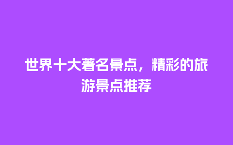 世界十大著名景点，精彩的旅游景点推荐