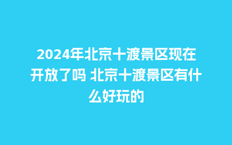 2024年北京十渡景区现在开放了吗 北京十渡景区有什么好玩的