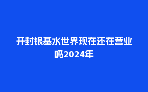 开封银基水世界现在还在营业吗2024年