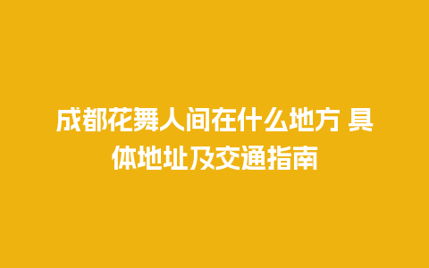 成都花舞人间在什么地方 具体地址及交通指南