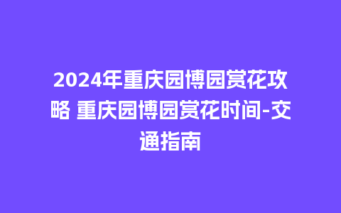 2024年重庆园博园赏花攻略 重庆园博园赏花时间-交通指南