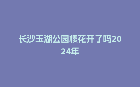 长沙玉湖公园樱花开了吗2024年