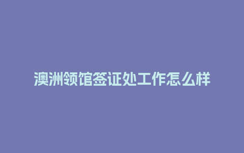 澳洲领馆签证处工作怎么样