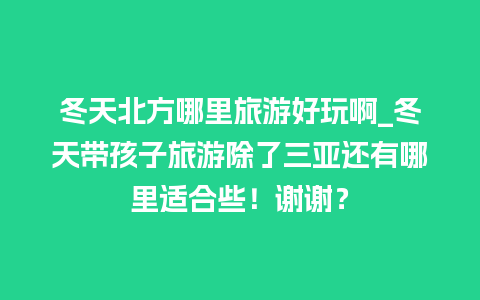 冬天北方哪里旅游好玩啊_冬天带孩子旅游除了三亚还有哪里适合些！谢谢？