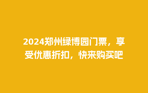 2024郑州绿博园门票，享受优惠折扣，快来购买吧