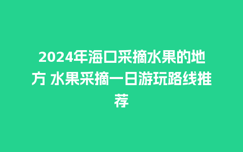 2024年海口采摘水果的地方 水果采摘一日游玩路线推荐