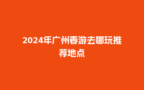 2024年广州春游去哪玩推荐地点