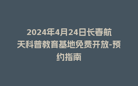 2024年4月24日长春航天科普教育基地免费开放-预约指南