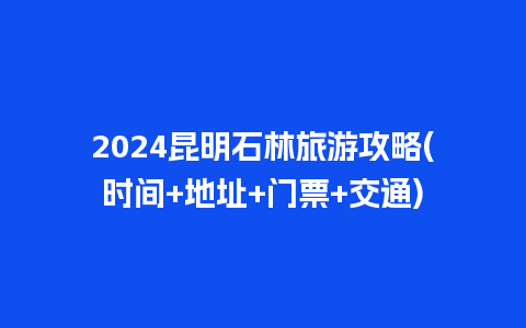 2024昆明石林旅游攻略(时间+地址+门票+交通)