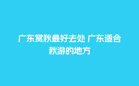 广东赏秋最好去处 广东适合秋游的地方