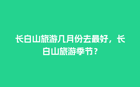 长白山旅游几月份去最好，长白山旅游季节？