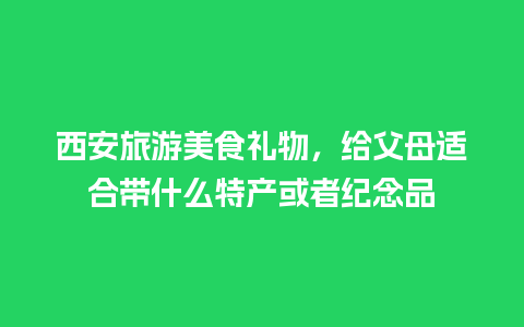 西安旅游美食礼物，给父母适合带什么特产或者纪念品