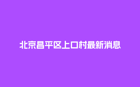 北京昌平区上口村最新消息