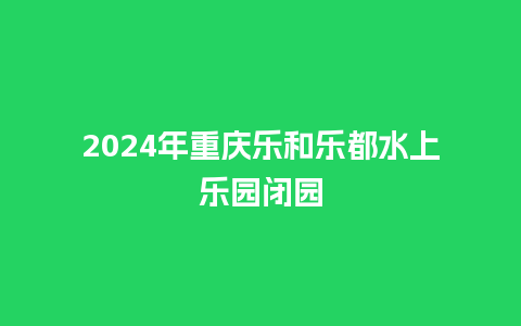 2024年重庆乐和乐都水上乐园闭园