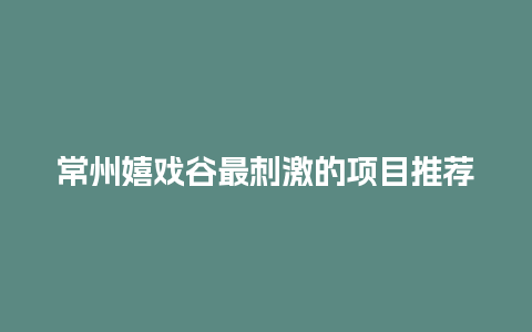 常州嬉戏谷最刺激的项目推荐