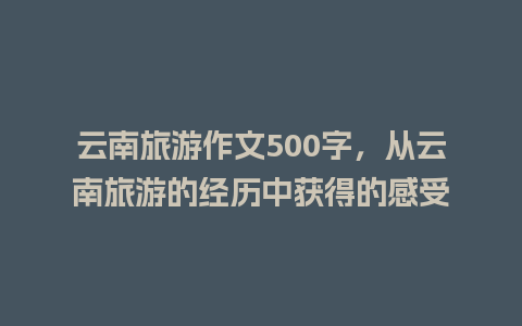 云南旅游作文500字，从云南旅游的经历中获得的感受