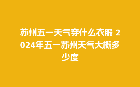 苏州五一天气穿什么衣服 2024年五一苏州天气大概多少度