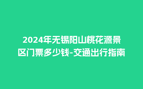 2024年无锡阳山桃花源景区门票多少钱-交通出行指南