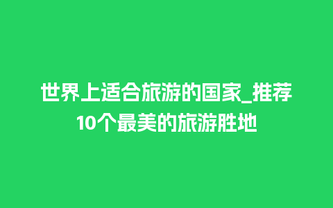 世界上适合旅游的国家_推荐10个最美的旅游胜地