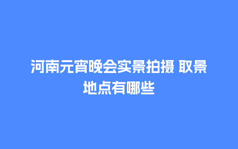 河南元宵晚会实景拍摄 取景地点有哪些