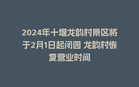 2024年十堰龙韵村景区将于2月1日起闭园 龙韵村恢复营业时间