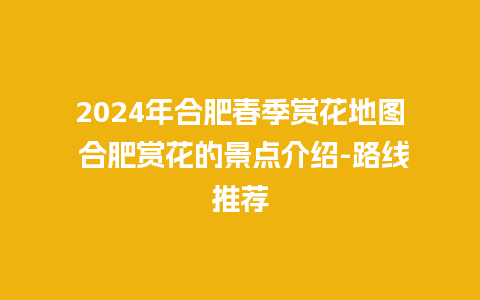 2024年合肥春季赏花地图 合肥赏花的景点介绍-路线推荐