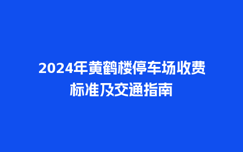 2024年黄鹤楼停车场收费标准及交通指南