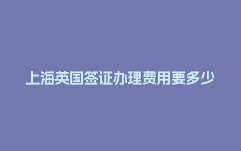 上海英国签证办理费用要多少