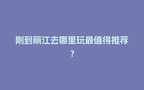 刚到丽江去哪里玩最值得推荐？