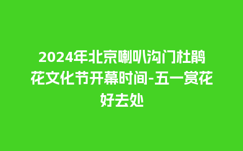 2024年北京喇叭沟门杜鹃花文化节开幕时间-五一赏花好去处