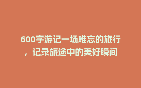 600字游记一场难忘的旅行，记录旅途中的美好瞬间