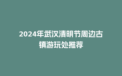 2024年武汉清明节周边古镇游玩处推荐