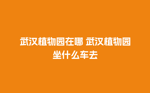 武汉植物园在哪 武汉植物园坐什么车去