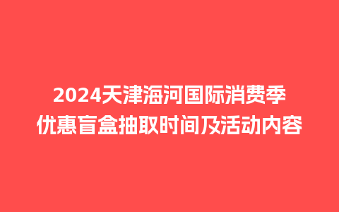 2024天津海河国际消费季优惠盲盒抽取时间及活动内容