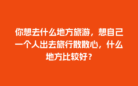 你想去什么地方旅游，想自己一个人出去旅行散散心，什么地方比较好？