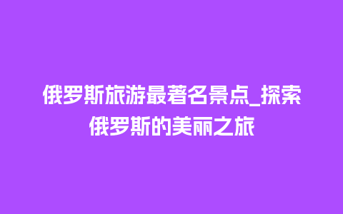 俄罗斯旅游最著名景点_探索俄罗斯的美丽之旅