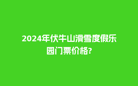 2024年伏牛山滑雪度假乐园门票价格?